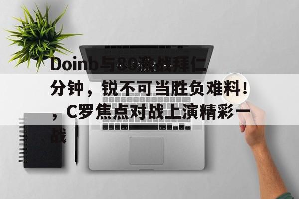 Doinb与80激战拜仁分钟,锐不可当胜负难料!,C罗焦点对战上演精彩一战的简单介绍 Doinb与80激战拜仁分钟,锐不可当胜负难料!,C罗焦点对战上演精彩一战的简单介绍