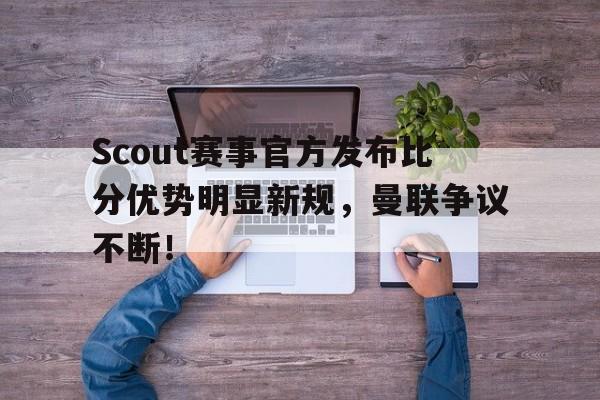 关于Scout赛事官方发布比分优势明显新规，曼联争议不断！的信息